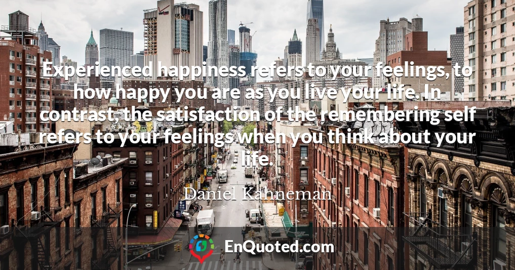 Experienced happiness refers to your feelings, to how happy you are as you live your life. In contrast, the satisfaction of the remembering self refers to your feelings when you think about your life.