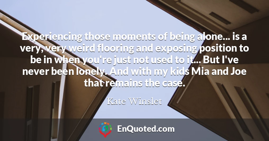 Experiencing those moments of being alone... is a very, very weird flooring and exposing position to be in when you're just not used to it... But I've never been lonely. And with my kids Mia and Joe that remains the case.