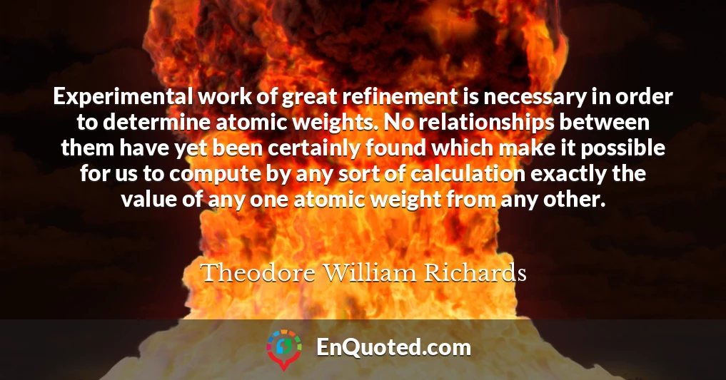 Experimental work of great refinement is necessary in order to determine atomic weights. No relationships between them have yet been certainly found which make it possible for us to compute by any sort of calculation exactly the value of any one atomic weight from any other.