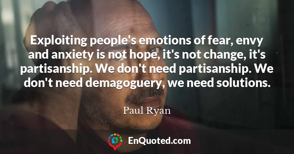 Exploiting people's emotions of fear, envy and anxiety is not hope, it's not change, it's partisanship. We don't need partisanship. We don't need demagoguery, we need solutions.