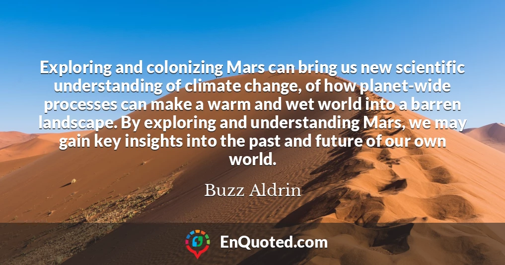 Exploring and colonizing Mars can bring us new scientific understanding of climate change, of how planet-wide processes can make a warm and wet world into a barren landscape. By exploring and understanding Mars, we may gain key insights into the past and future of our own world.