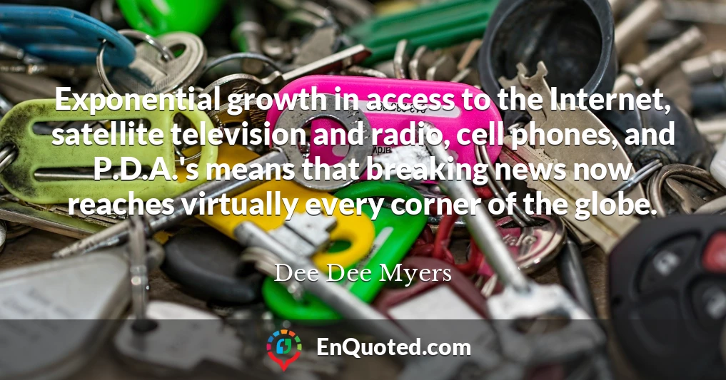 Exponential growth in access to the Internet, satellite television and radio, cell phones, and P.D.A.'s means that breaking news now reaches virtually every corner of the globe.