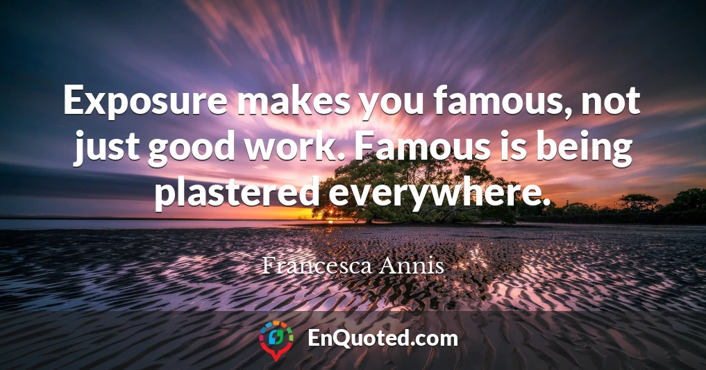 Exposure makes you famous, not just good work. Famous is being plastered everywhere.