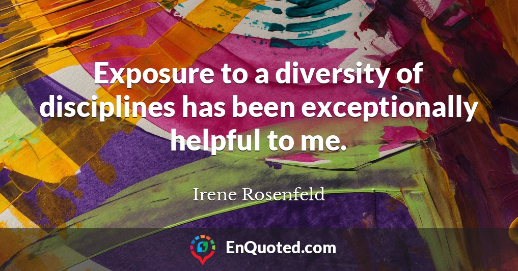 Exposure to a diversity of disciplines has been exceptionally helpful to me.