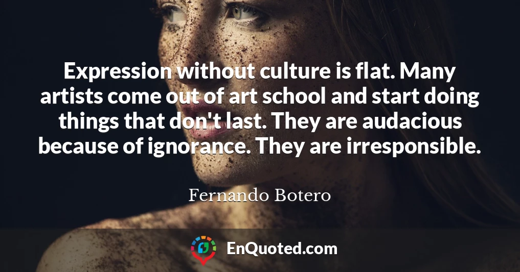 Expression without culture is flat. Many artists come out of art school and start doing things that don't last. They are audacious because of ignorance. They are irresponsible.