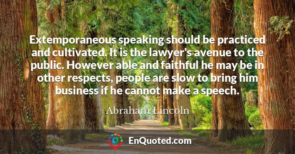 Extemporaneous speaking should be practiced and cultivated. It is the lawyer's avenue to the public. However able and faithful he may be in other respects, people are slow to bring him business if he cannot make a speech.