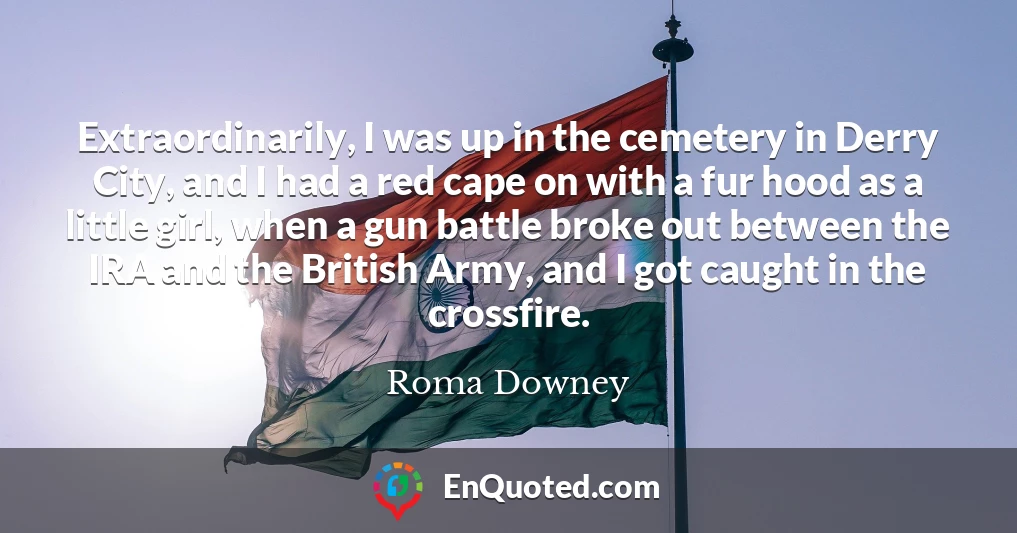 Extraordinarily, I was up in the cemetery in Derry City, and I had a red cape on with a fur hood as a little girl, when a gun battle broke out between the IRA and the British Army, and I got caught in the crossfire.