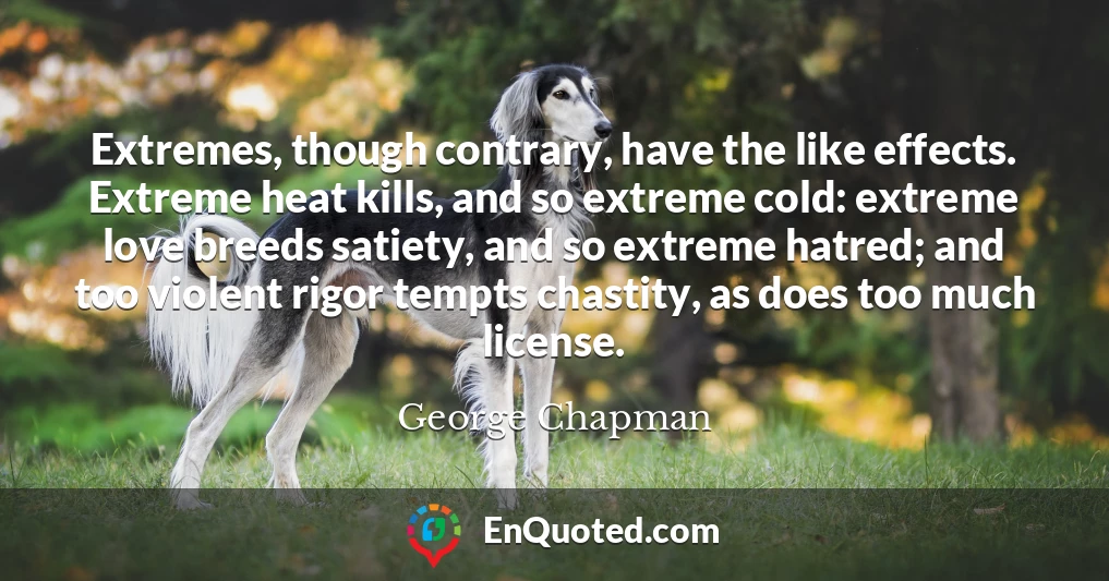 Extremes, though contrary, have the like effects. Extreme heat kills, and so extreme cold: extreme love breeds satiety, and so extreme hatred; and too violent rigor tempts chastity, as does too much license.