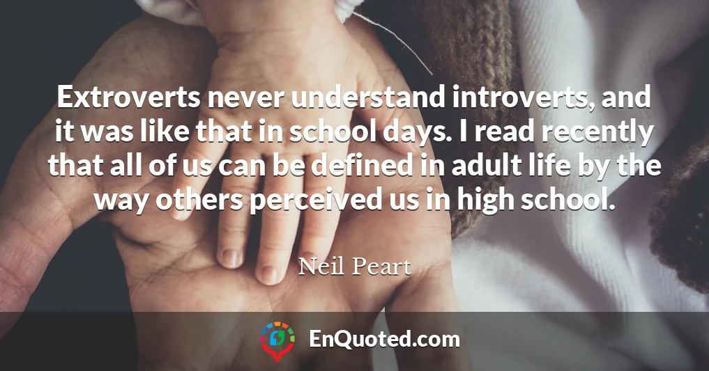 Extroverts never understand introverts, and it was like that in school days. I read recently that all of us can be defined in adult life by the way others perceived us in high school.
