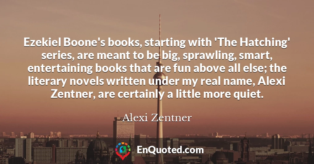Ezekiel Boone's books, starting with 'The Hatching' series, are meant to be big, sprawling, smart, entertaining books that are fun above all else; the literary novels written under my real name, Alexi Zentner, are certainly a little more quiet.