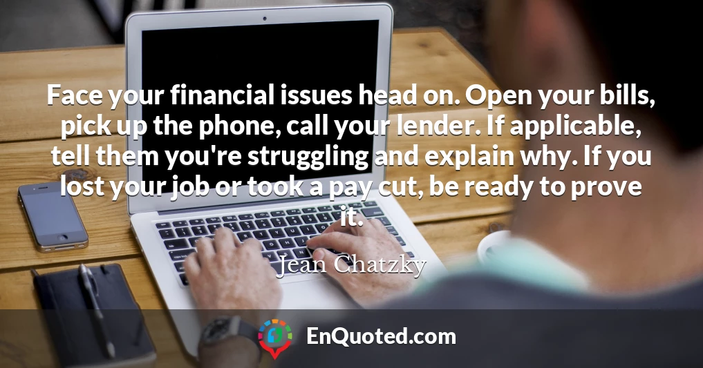 Face your financial issues head on. Open your bills, pick up the phone, call your lender. If applicable, tell them you're struggling and explain why. If you lost your job or took a pay cut, be ready to prove it.