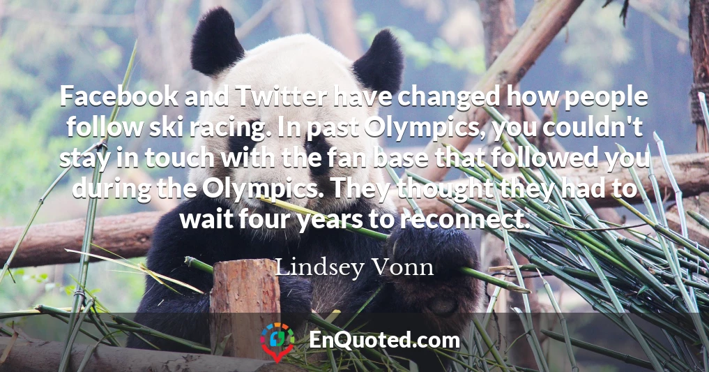 Facebook and Twitter have changed how people follow ski racing. In past Olympics, you couldn't stay in touch with the fan base that followed you during the Olympics. They thought they had to wait four years to reconnect.