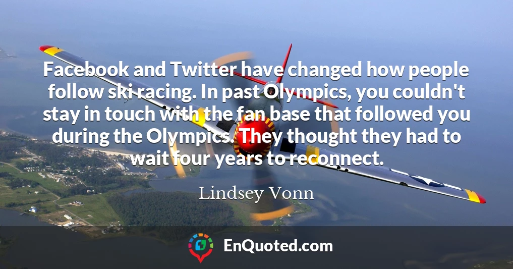 Facebook and Twitter have changed how people follow ski racing. In past Olympics, you couldn't stay in touch with the fan base that followed you during the Olympics. They thought they had to wait four years to reconnect.