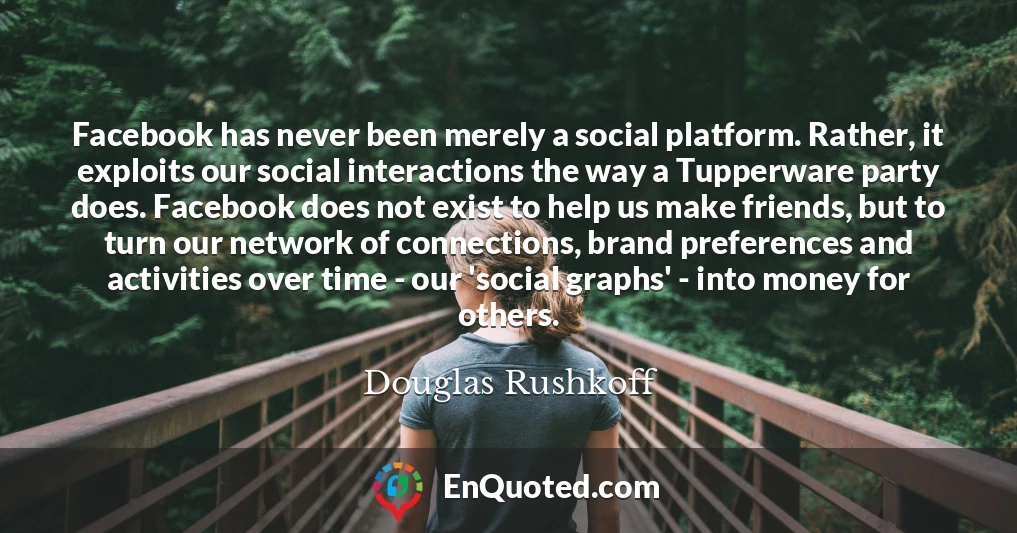 Facebook has never been merely a social platform. Rather, it exploits our social interactions the way a Tupperware party does. Facebook does not exist to help us make friends, but to turn our network of connections, brand preferences and activities over time - our 'social graphs' - into money for others.