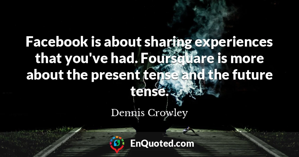 Facebook is about sharing experiences that you've had. Foursquare is more about the present tense and the future tense.