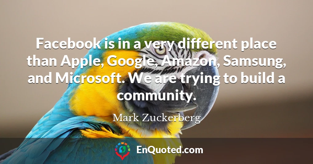 Facebook is in a very different place than Apple, Google, Amazon, Samsung, and Microsoft. We are trying to build a community.