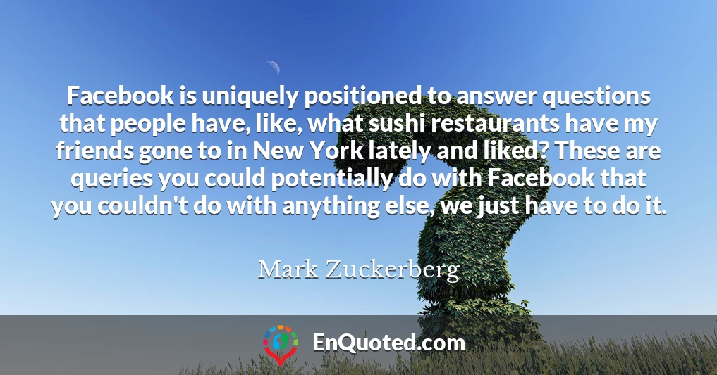 Facebook is uniquely positioned to answer questions that people have, like, what sushi restaurants have my friends gone to in New York lately and liked? These are queries you could potentially do with Facebook that you couldn't do with anything else, we just have to do it.