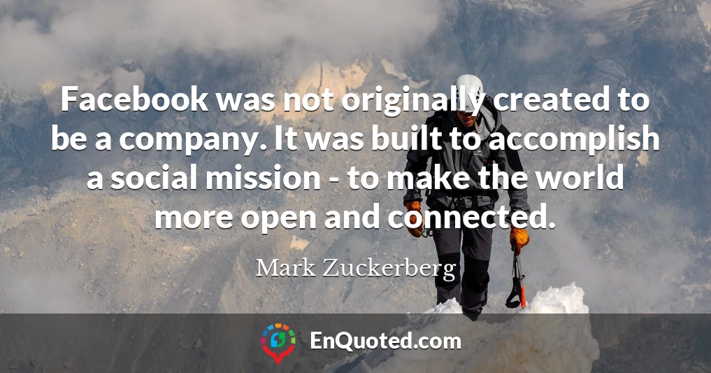 Facebook was not originally created to be a company. It was built to accomplish a social mission - to make the world more open and connected.