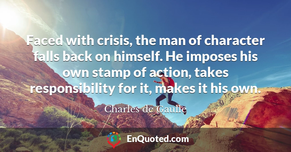 Faced with crisis, the man of character falls back on himself. He imposes his own stamp of action, takes responsibility for it, makes it his own.