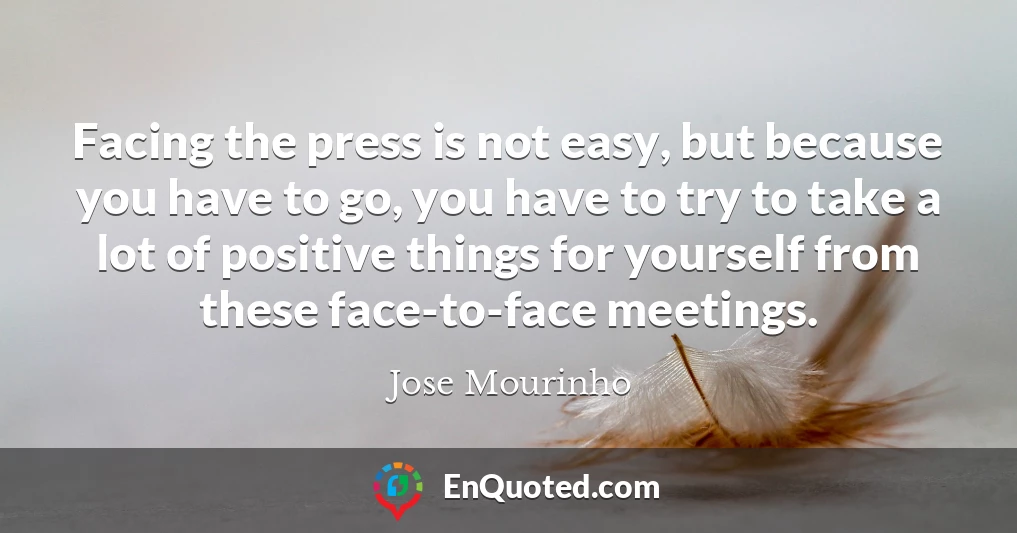 Facing the press is not easy, but because you have to go, you have to try to take a lot of positive things for yourself from these face-to-face meetings.