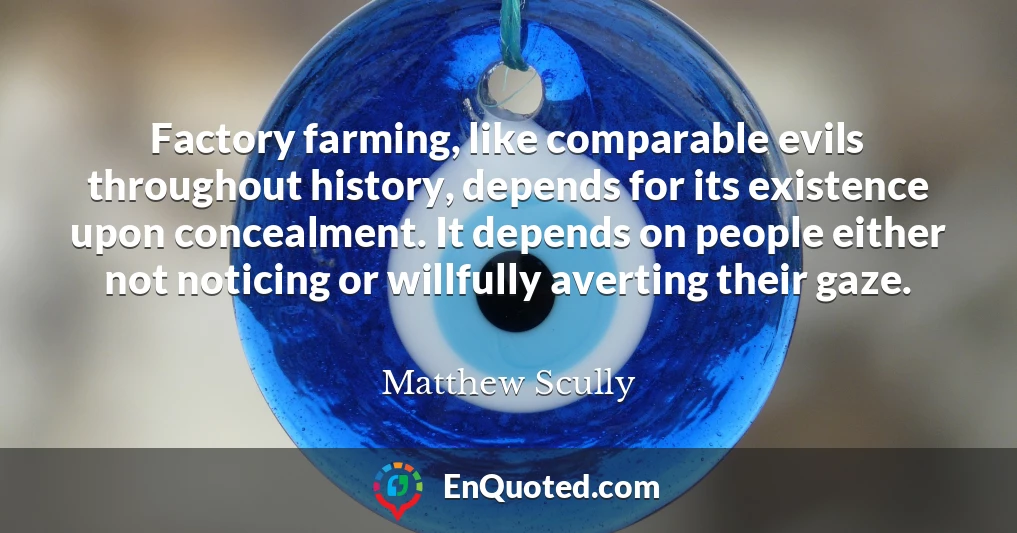 Factory farming, like comparable evils throughout history, depends for its existence upon concealment. It depends on people either not noticing or willfully averting their gaze.