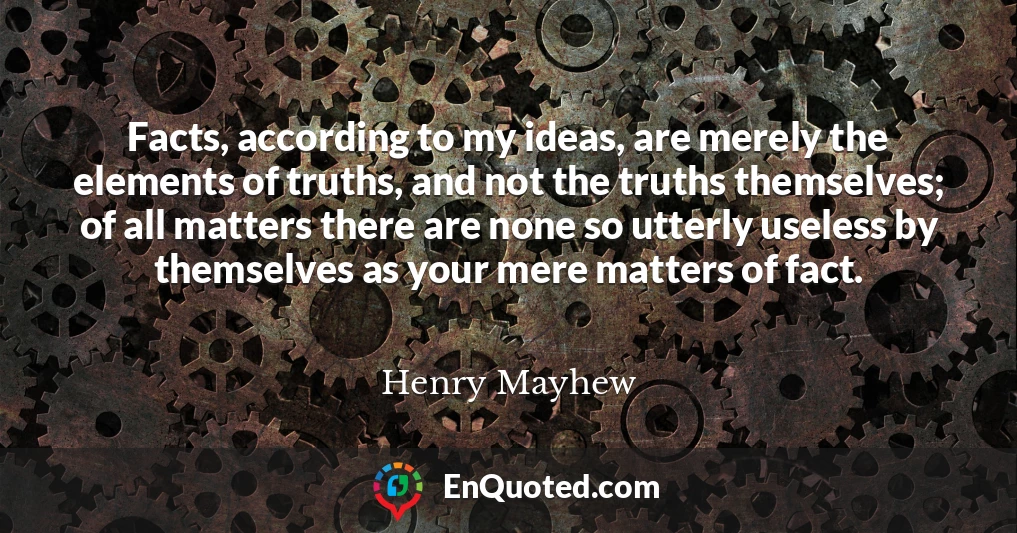 Facts, according to my ideas, are merely the elements of truths, and not the truths themselves; of all matters there are none so utterly useless by themselves as your mere matters of fact.