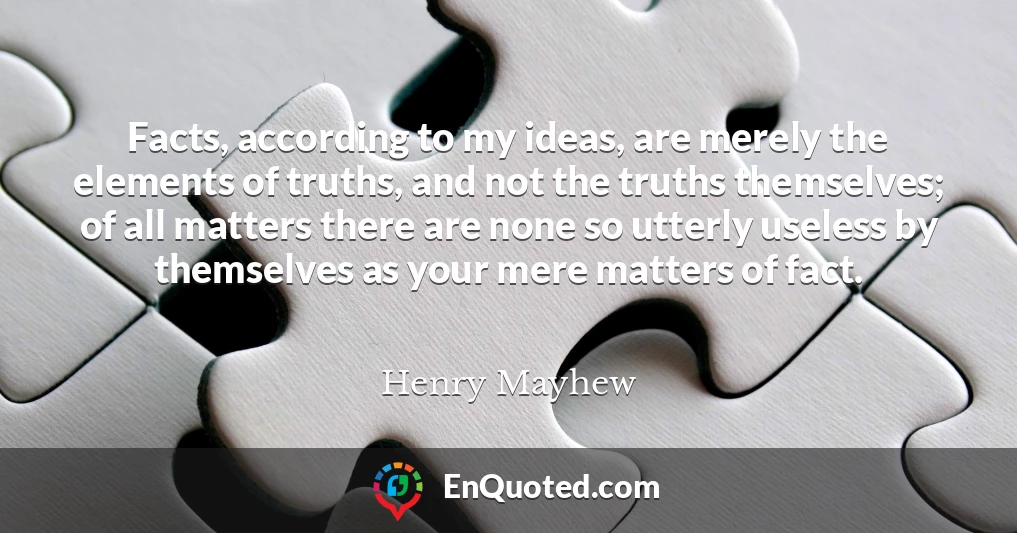 Facts, according to my ideas, are merely the elements of truths, and not the truths themselves; of all matters there are none so utterly useless by themselves as your mere matters of fact.