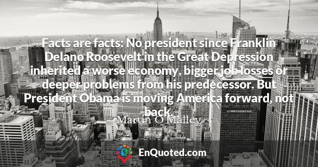 Facts are facts: No president since Franklin Delano Roosevelt in the Great Depression inherited a worse economy, bigger job losses or deeper problems from his predecessor. But President Obama is moving America forward, not back.