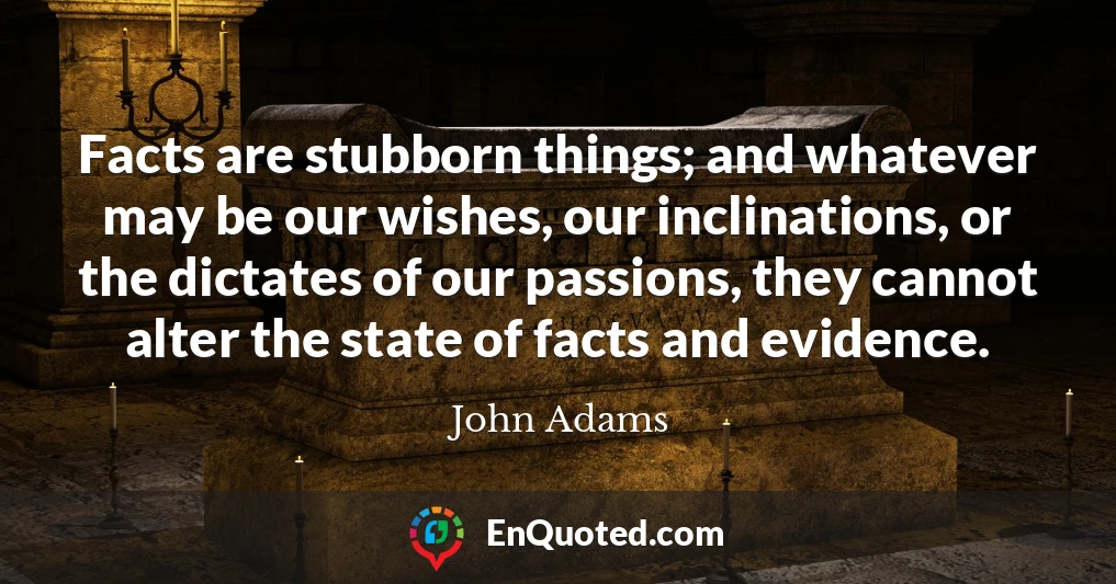Facts are stubborn things; and whatever may be our wishes, our inclinations, or the dictates of our passions, they cannot alter the state of facts and evidence.