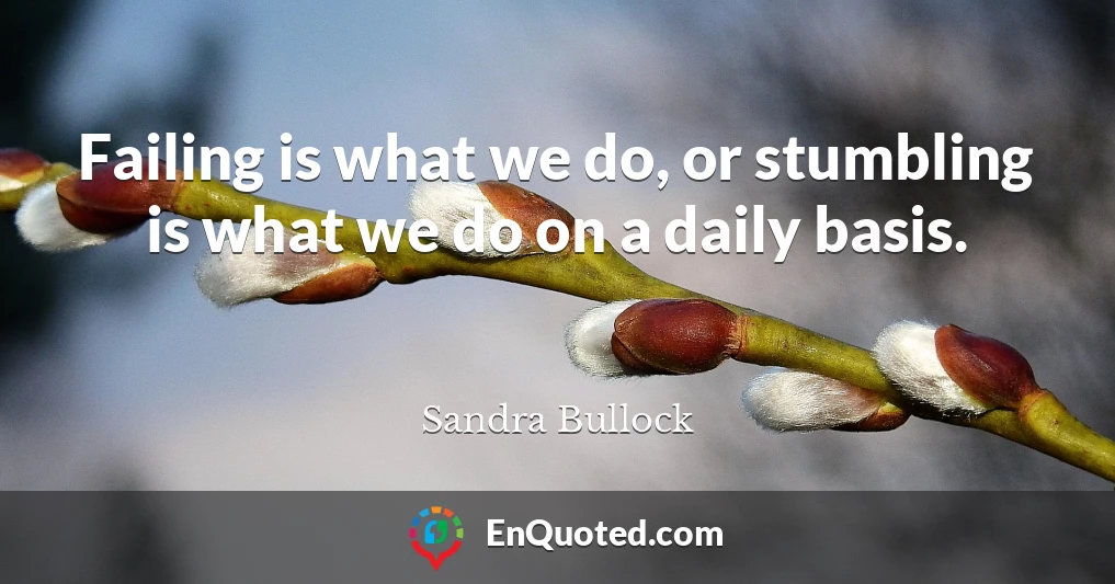 Failing is what we do, or stumbling is what we do on a daily basis.