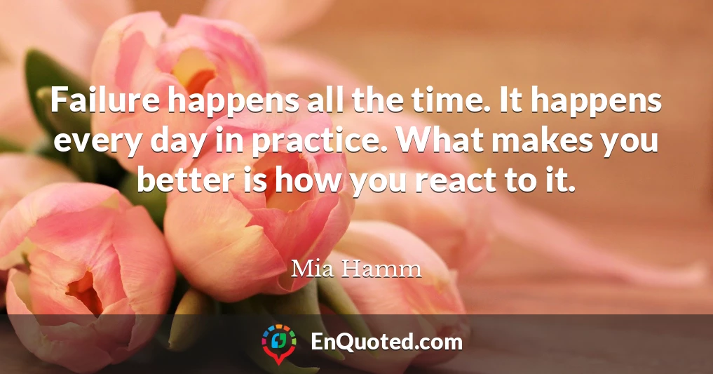 Failure happens all the time. It happens every day in practice. What makes you better is how you react to it.