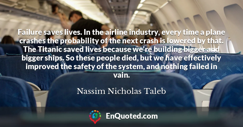 Failure saves lives. In the airline industry, every time a plane crashes the probability of the next crash is lowered by that. The Titanic saved lives because we're building bigger and bigger ships. So these people died, but we have effectively improved the safety of the system, and nothing failed in vain.