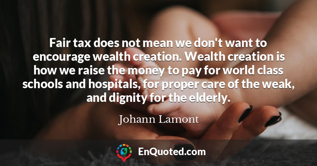 Fair tax does not mean we don't want to encourage wealth creation. Wealth creation is how we raise the money to pay for world class schools and hospitals, for proper care of the weak, and dignity for the elderly.