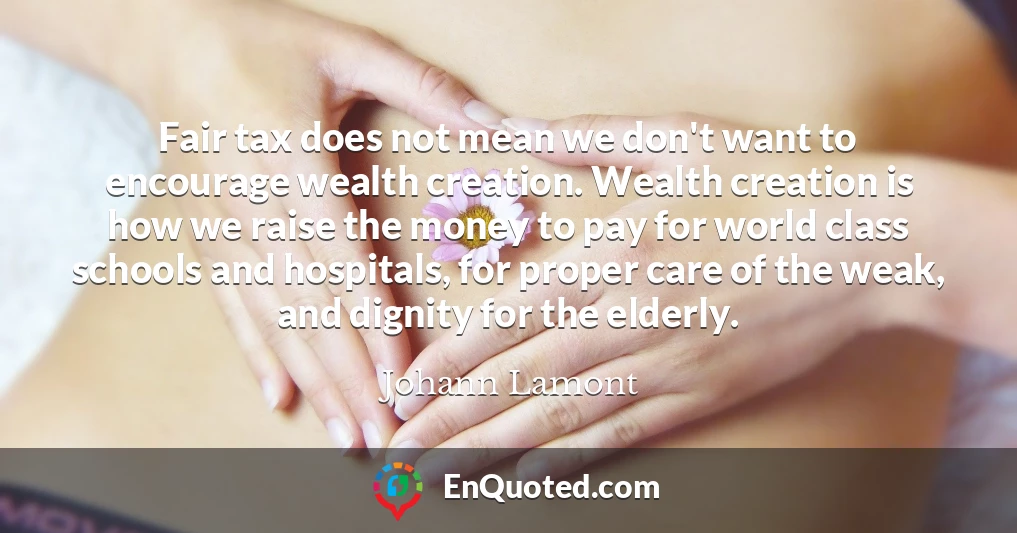 Fair tax does not mean we don't want to encourage wealth creation. Wealth creation is how we raise the money to pay for world class schools and hospitals, for proper care of the weak, and dignity for the elderly.