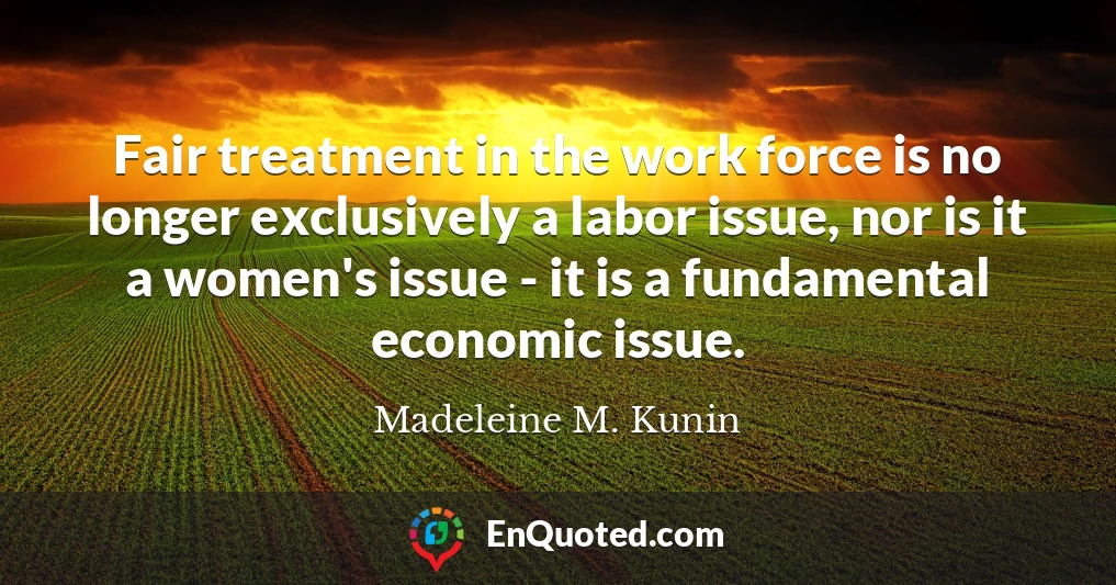 Fair treatment in the work force is no longer exclusively a labor issue, nor is it a women's issue - it is a fundamental economic issue.