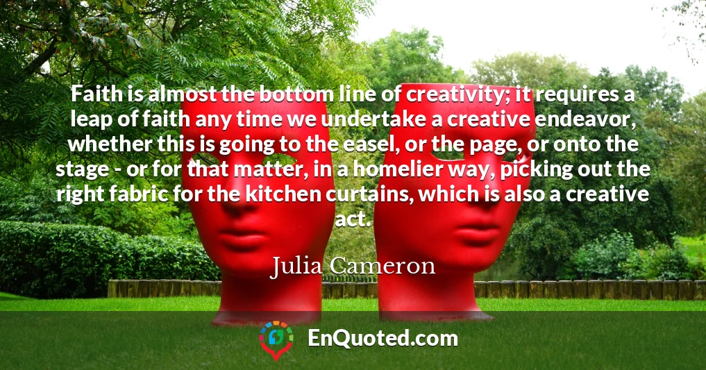 Faith is almost the bottom line of creativity; it requires a leap of faith any time we undertake a creative endeavor, whether this is going to the easel, or the page, or onto the stage - or for that matter, in a homelier way, picking out the right fabric for the kitchen curtains, which is also a creative act.