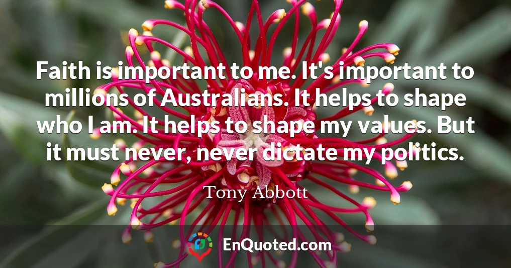 Faith is important to me. It's important to millions of Australians. It helps to shape who I am. It helps to shape my values. But it must never, never dictate my politics.
