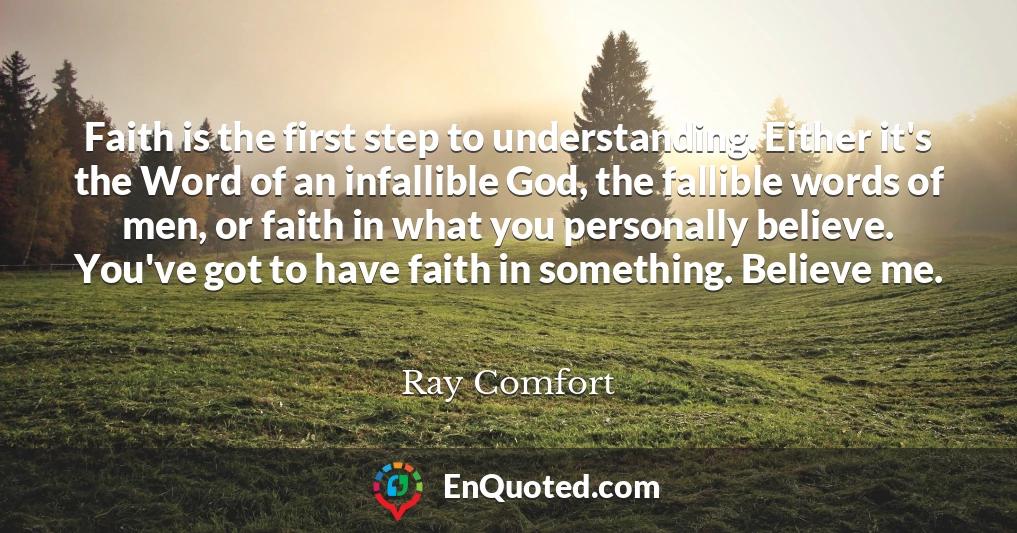 Faith is the first step to understanding. Either it's the Word of an infallible God, the fallible words of men, or faith in what you personally believe. You've got to have faith in something. Believe me.