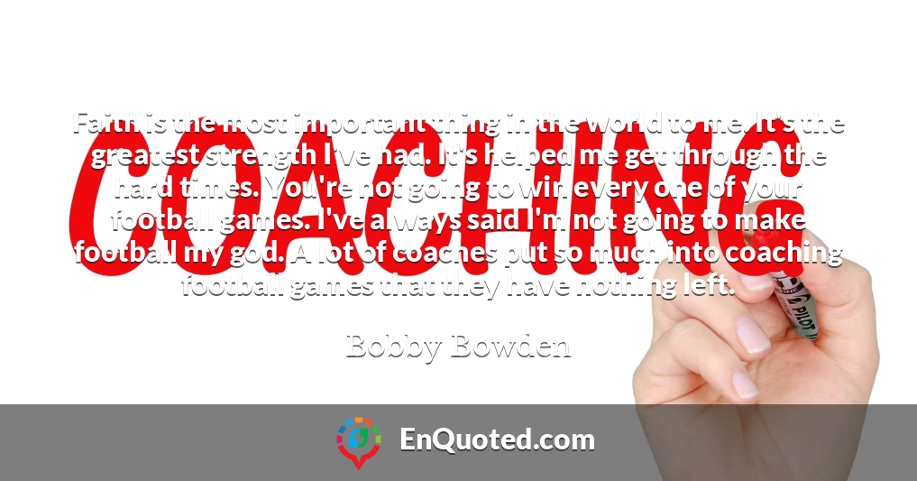 Faith is the most important thing in the world to me. It's the greatest strength I've had. It's helped me get through the hard times. You're not going to win every one of your football games. I've always said I'm not going to make football my god. A lot of coaches put so much into coaching football games that they have nothing left.