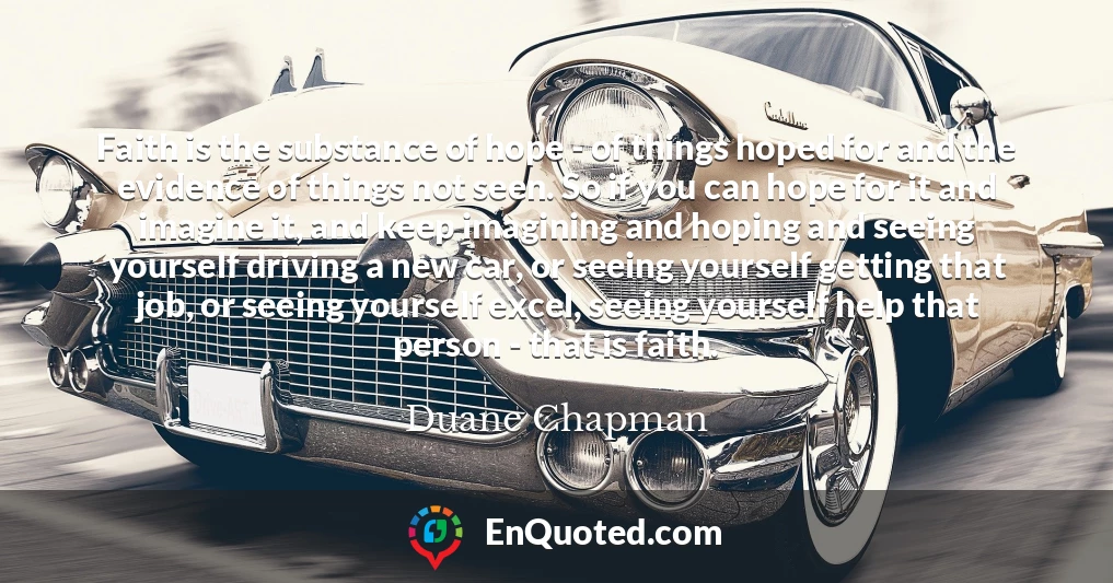 Faith is the substance of hope - of things hoped for and the evidence of things not seen. So if you can hope for it and imagine it, and keep imagining and hoping and seeing yourself driving a new car, or seeing yourself getting that job, or seeing yourself excel, seeing yourself help that person - that is faith.