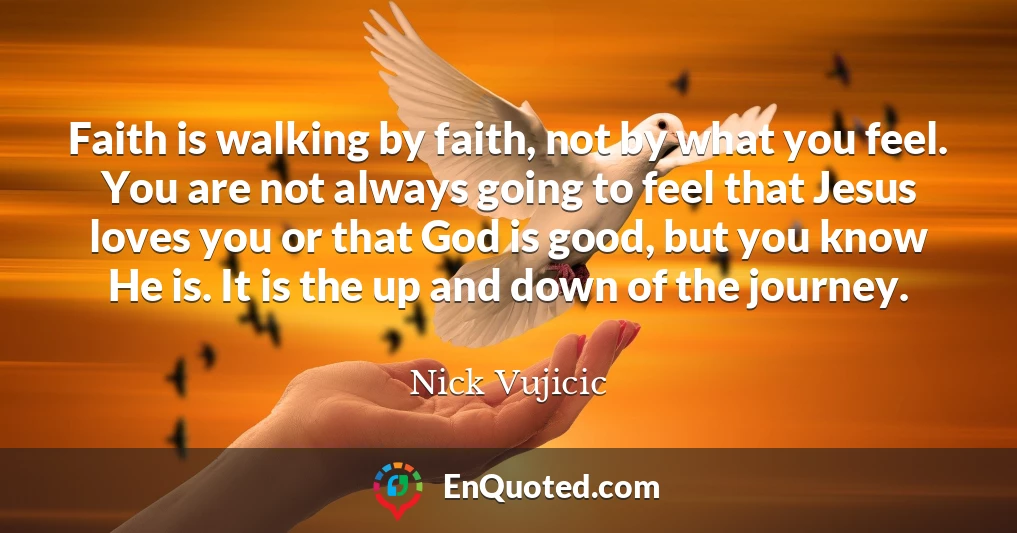 Faith is walking by faith, not by what you feel. You are not always going to feel that Jesus loves you or that God is good, but you know He is. It is the up and down of the journey.