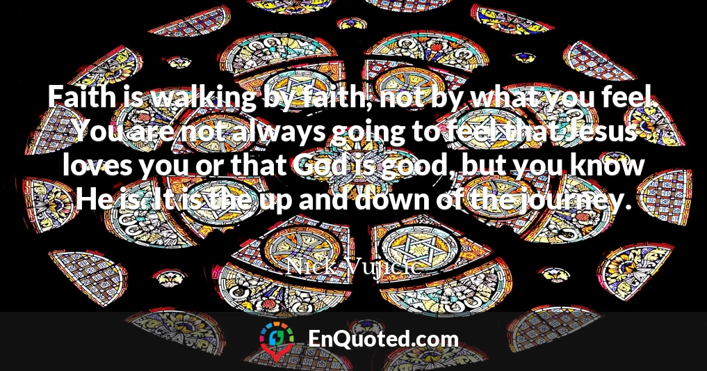 Faith is walking by faith, not by what you feel. You are not always going to feel that Jesus loves you or that God is good, but you know He is. It is the up and down of the journey.