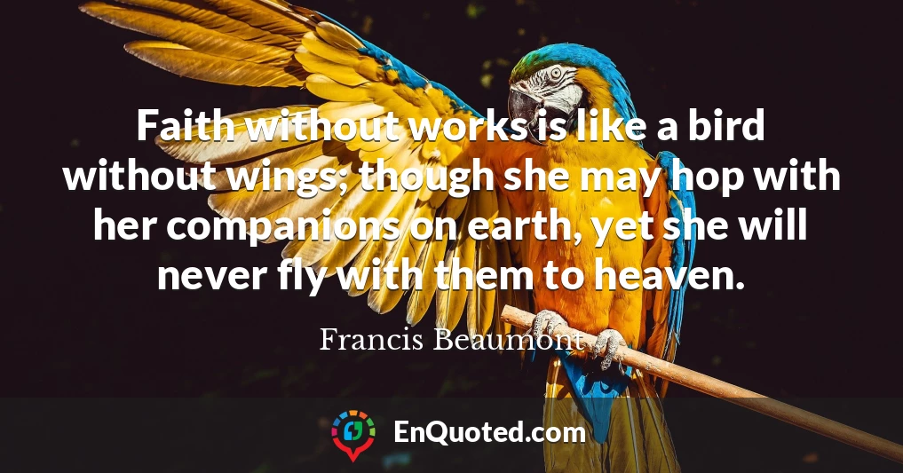 Faith without works is like a bird without wings; though she may hop with her companions on earth, yet she will never fly with them to heaven.