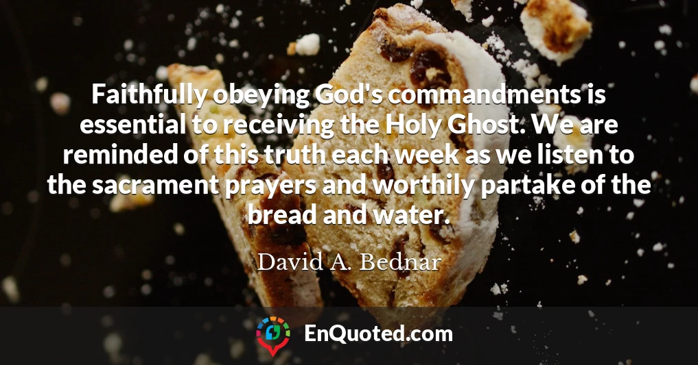Faithfully obeying God's commandments is essential to receiving the Holy Ghost. We are reminded of this truth each week as we listen to the sacrament prayers and worthily partake of the bread and water.