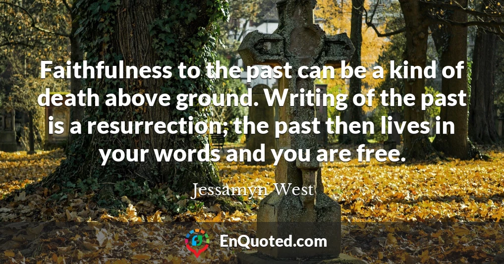 Faithfulness to the past can be a kind of death above ground. Writing of the past is a resurrection; the past then lives in your words and you are free.