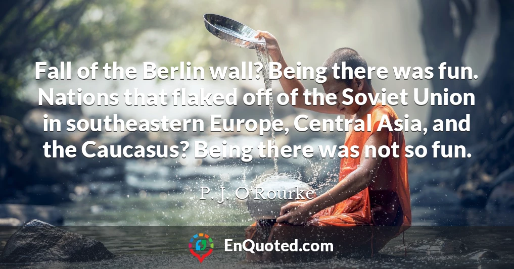 Fall of the Berlin wall? Being there was fun. Nations that flaked off of the Soviet Union in southeastern Europe, Central Asia, and the Caucasus? Being there was not so fun.