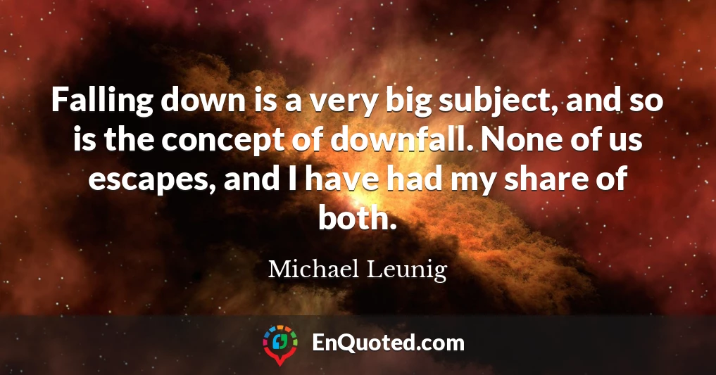 Falling down is a very big subject, and so is the concept of downfall. None of us escapes, and I have had my share of both.