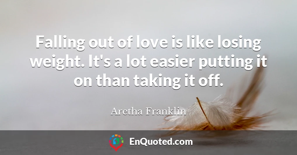 Falling out of love is like losing weight. It's a lot easier putting it on than taking it off.
