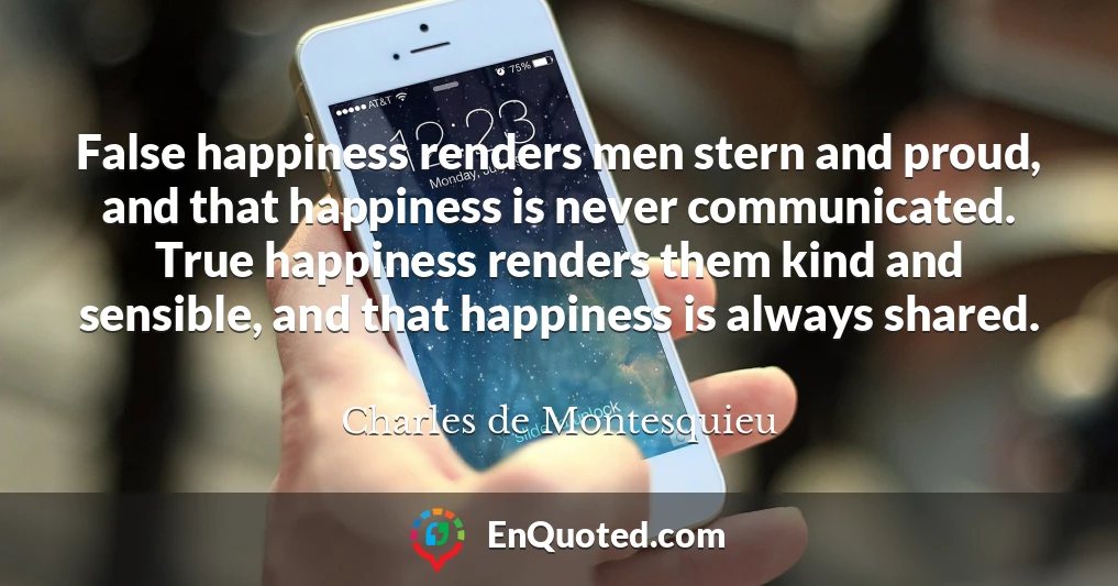 False happiness renders men stern and proud, and that happiness is never communicated. True happiness renders them kind and sensible, and that happiness is always shared.
