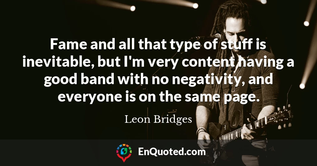 Fame and all that type of stuff is inevitable, but I'm very content having a good band with no negativity, and everyone is on the same page.